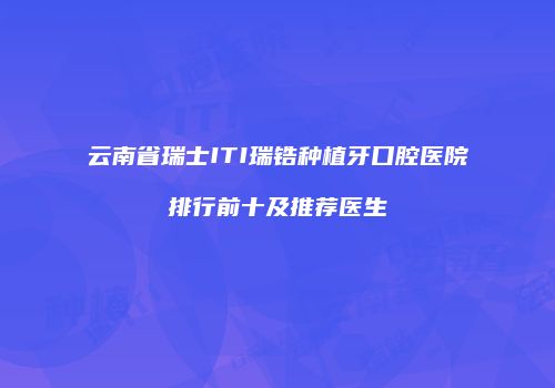 云南省瑞士ITI瑞锆种植牙口腔医院排行前十及推荐医生