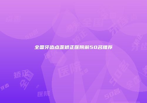 全国牙齿点歪矫正医院前50名推荐