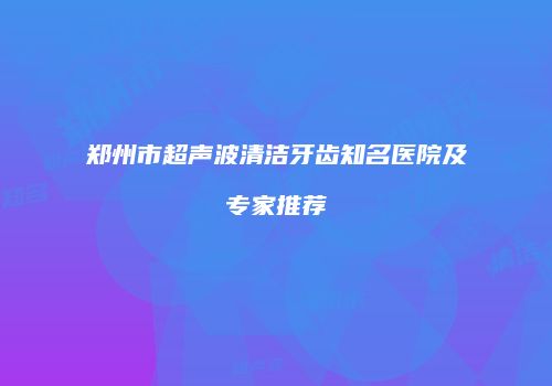 郑州市超声波清洁牙齿知名医院及专家推荐