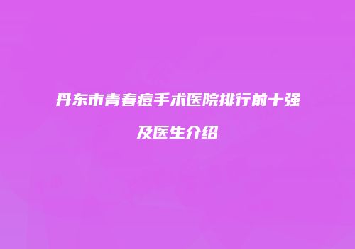 丹东市青春痘手术医院排行前十强及医生介绍