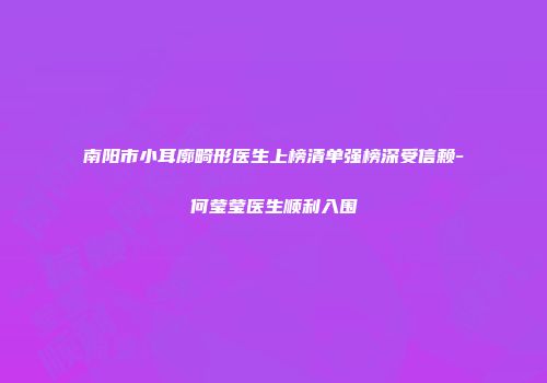 南阳市小耳廓畸形医生上榜清单强榜深受信赖-何莹莹医生顺利入围