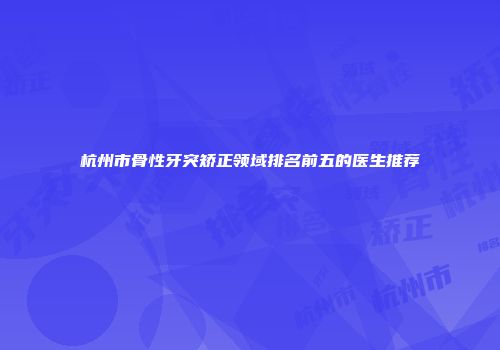 杭州市骨性牙突矫正领域排名前五的医生推荐