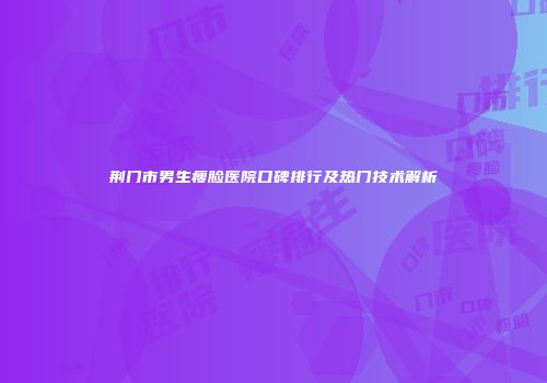 荆门市男生瘦脸医院口碑排行及热门技术解析