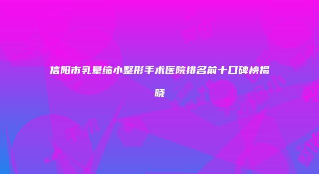信阳市乳晕缩小整形手术医院排名前十口碑榜揭晓