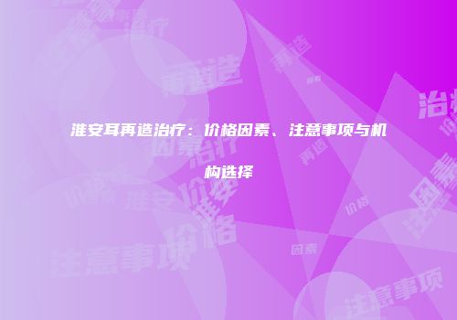 淮安耳再造治疗：价格因素、注意事项与机构选择