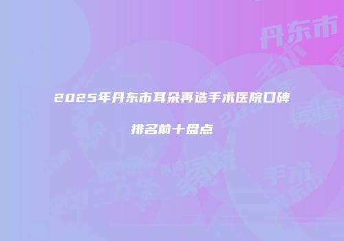2025年丹东市耳朵再造手术医院口碑排名前十盘点