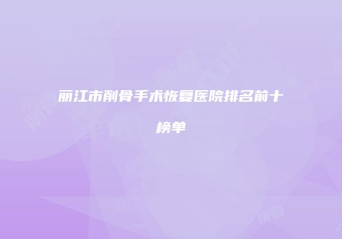 丽江市削骨手术恢复医院排名前十榜单