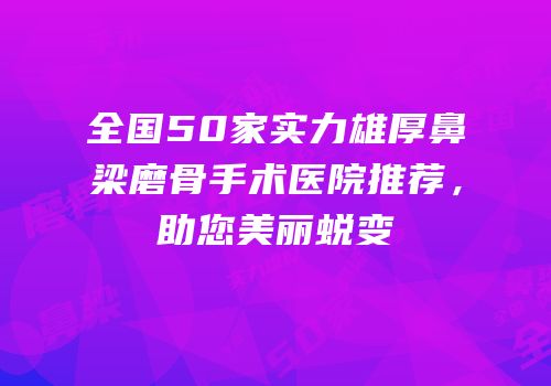 全国50家实力雄厚鼻梁磨骨手术医院推荐，助您美丽蜕变