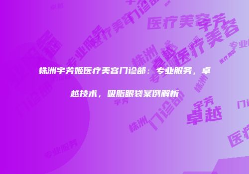 株洲宇芳姬医疗美容门诊部：专业服务，卓越技术，吸脂眼袋案例解析