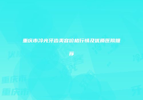 重庆市冷光牙齿美容价格行情及优质医院推荐