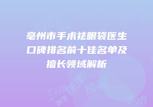 亳州市手术祛眼袋医生口碑排名前十佳名单及擅长领域解析