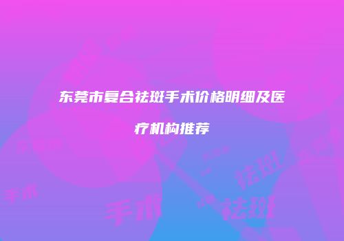 东莞市复合祛斑手术价格明细及医疗机构推荐