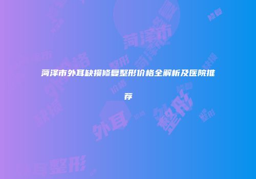 菏泽市外耳缺损修复整形价格全解析及医院推荐