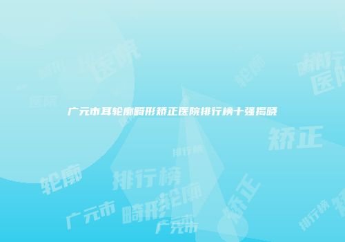 广元市耳轮廓畸形矫正医院排行榜十强揭晓