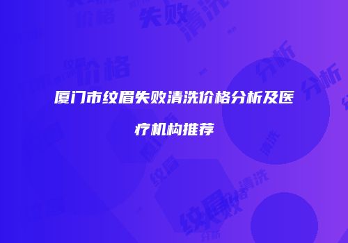 厦门市纹眉失败清洗价格分析及医疗机构推荐