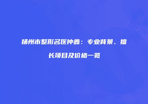 扬州市整形名医仲鑫：专业背景、擅长项目及价格一览