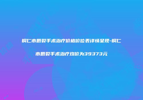 铜仁市唇裂手术治疗价格价位表详情呈现-铜仁市唇裂手术治疗均价为39373元