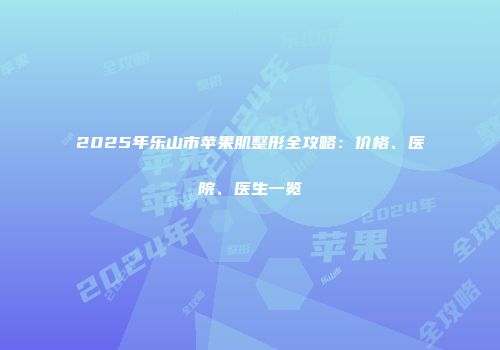2025年乐山市苹果肌整形全攻略：价格、医院、医生一览