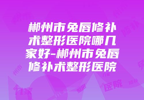 郴州市兔唇修补术整形医院哪几家好-郴州市兔唇修补术整形医院