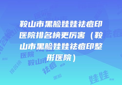 鞍山市黑脸娃娃祛痘印医院排名榜更厉害（鞍山市黑脸娃娃祛痘印整形医院）