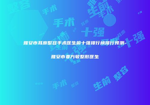 雅安市耳廓整容手术医生前十强排行榜排行预测-雅安市姜方敏整形医生