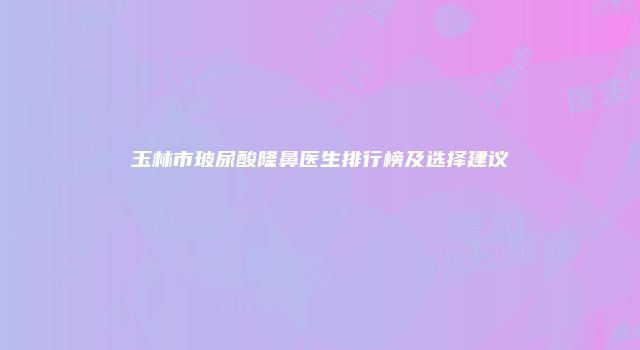 玉林市玻尿酸隆鼻医生排行榜及选择建议