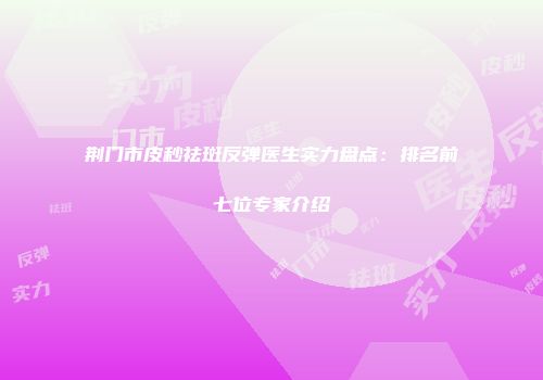 荆门市皮秒祛斑反弹医生实力盘点：排名前七位专家介绍