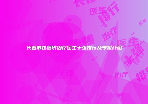 长春市祛痘坑治疗医生十强排行及专家介绍