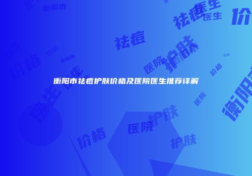 衡阳市祛痘护肤价格及医院医生推荐详解