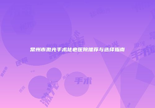 常州市激光手术祛疤医院推荐与选择指南