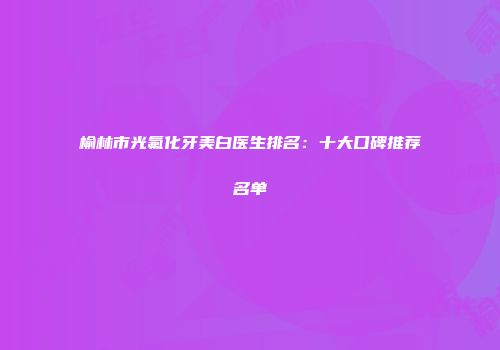 榆林市光氟化牙美白医生排名：十大口碑推荐名单