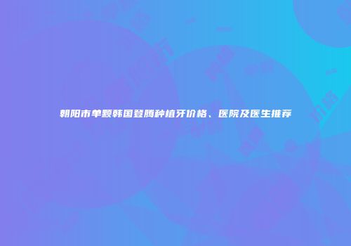 朝阳市单颗韩国登腾种植牙价格、医院及医生推荐