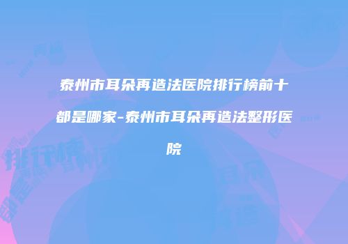 泰州市耳朵再造法医院排行榜前十都是哪家-泰州市耳朵再造法整形医院