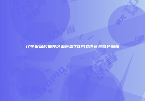辽宁省尿酸填充卧蚕医院TOP10推荐与特色解析