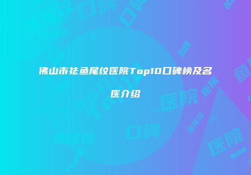 佛山市祛鱼尾纹医院Top10口碑榜及名医介绍