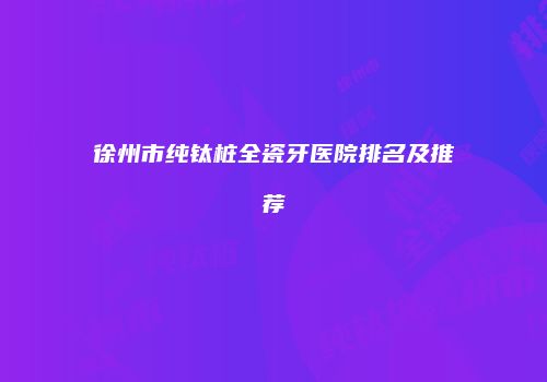 徐州市纯钛桩全瓷牙医院排名及推荐