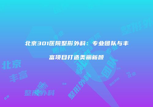 北京301医院整形外科：专业团队与丰富项目打造美丽新颜
