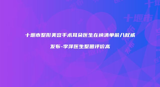 十堰市整形美容手术耳朵医生在榜清单前八权威发布-李萍医生整圈评价高