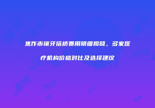 焦作市镶牙搭桥费用明细揭晓，多家医疗机构价格对比及选择建议