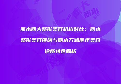 丽水两大整形美容机构对比：丽水整形美容医院与丽水万澜医疗美容诊所特色解析
