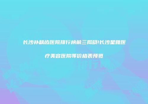 长沙补龋齿医院排行榜前三揭晓!长沙星雅医疗美容医院等价格表预览