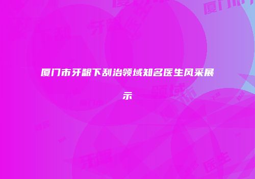 厦门市牙龈下刮治领域知名医生风采展示