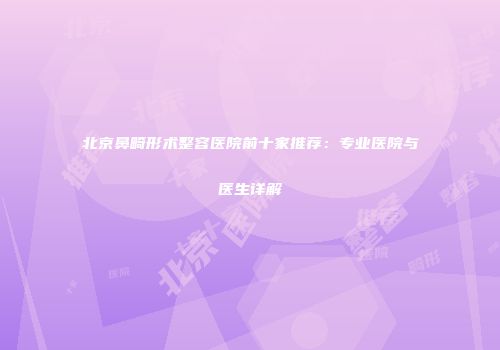 北京鼻畸形术整容医院前十家推荐：专业医院与医生详解