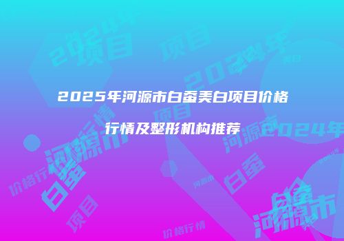 2025年河源市白蚕美白项目价格行情及整形机构推荐