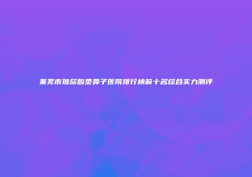 莱芜市玻尿酸垫鼻子医院排行榜前十名综合实力测评