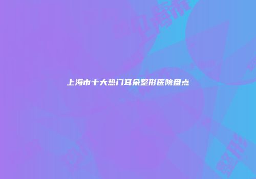 上海市十大热门耳朵整形医院盘点