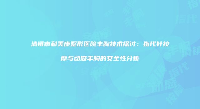 清镇市利美康整形医院丰胸技术探讨：指代针按摩与动感丰胸的安全性分析