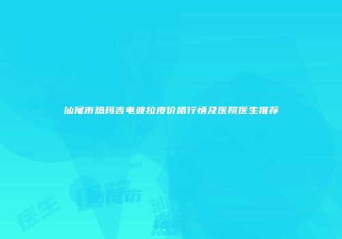 汕尾市热玛吉电波拉皮价格行情及医院医生推荐