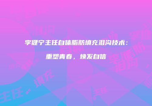 李健宁主任自体脂肪填充泪沟技术：重塑青春，焕发自信