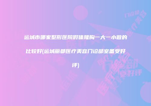 运城市哪家整形医院假体隆胸一大一小做的比较好(运城丽都医疗美容门诊部室备受好评)